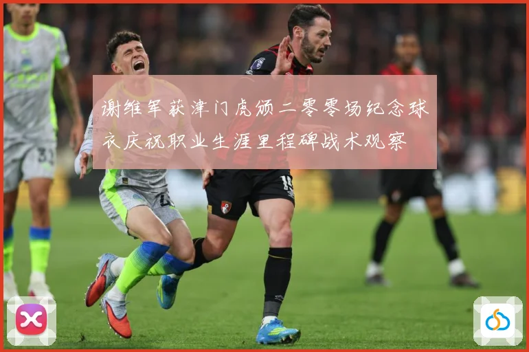谢维军获津门虎颁二零零场纪念球衣庆祝职业生涯里程碑战术观察