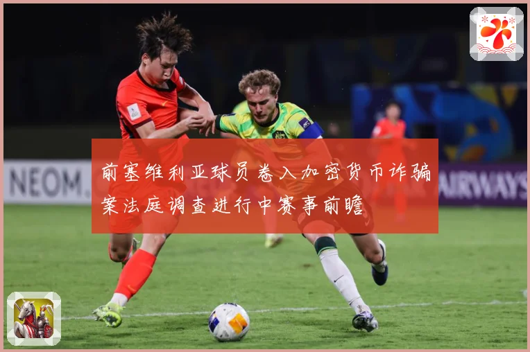 前塞维利亚球员卷入加密货币诈骗案法庭调查进行中赛事前瞻