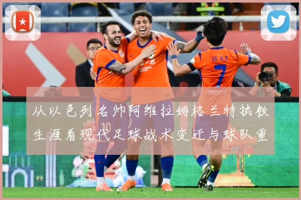 从以色列名帅阿维拉姆格兰特执教生涯看现代足球战术变迁与球队重建之路解析