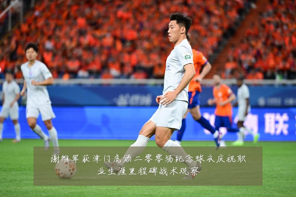 谢维军获津门虎颁二零零场纪念球衣庆祝职业生涯里程碑战术观察